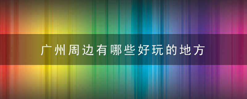 广州周边有哪些好玩的地方 广州周边的景点介绍